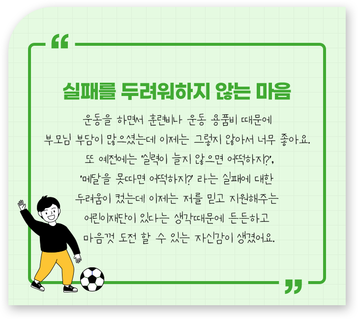 
									-실패를 두려워하지 않는 마음.
									운동을 하면서 훈련비나 운동 용품비 때문에 
									부모님 부담이 많으셨는데 이제는 그렇지 않아서 너무 좋아요. 
									또 예전에는 ‘실력이 늘지 않으면 어떡하지?',
									'메달을 못따면 어떡하지?’ 라는 실패에 대한 
									두려움이 컸는데 이제는 저를 믿고 지원해주는 
									어린이재단이 있다는 생각때문에 든든하고 
									마음껏 도전 할 수 있는 자신감이 생겼어요.
									