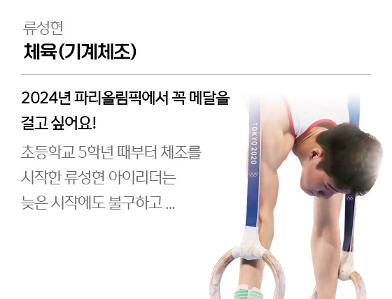 
									류성현 - 체육(기계체조)
									2024년 파리올림픽에서 꼭 메달을 걸고 싶어요!
									초등학교 5학년 때부터 체조를 시작한 류성현 아이리더는 늦은 시작에도 불구하고...
									