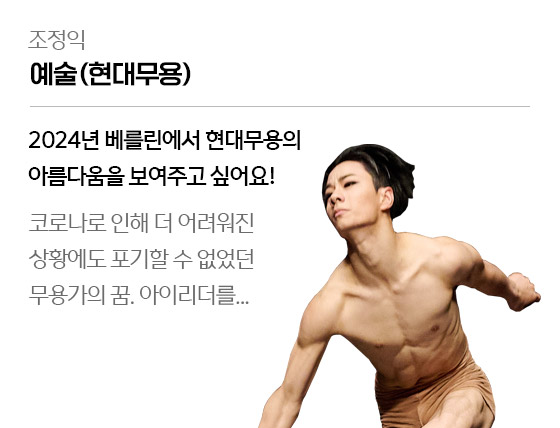 
									조정익 - 예술(현대무용)
									2024년 베를린에서 현대무용의 아름다움을 보여주고 싶어요!
									코로나로 인해 더 어려워진 상황에도 포기할 수 없었던 무용가의 꿈. 아이리더를...	
									