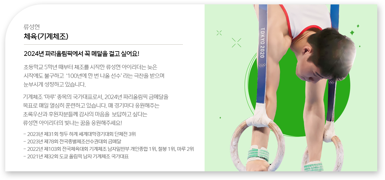 
								류성현 - 체육(기계체조)
								2024년 파리올림픽에서 꼭 메달을 걸고 싶어요!
								초등학교 5학년 때부터 체조를 시작한 류성현 아이리더는 늦은 시작에도 불구하고 ‘100년에 한 번 나올 선수＇라는 극찬을 받으며 눈부시게 성장하고 있습니다.
								기계체조 ‘마루’ 종목의 국가대표로서, 2024년 파리올림픽 금메달을 목표로 매일 열심히 훈련하고 있습니다. 매 경기마다 응원해주는 초록우산과 후원자분들께 감사의 마음을 보답하고 싶다는 류성현 아이리더의 빛나는 꿈을 응원해주세요!
								- 2023년 제31회 청두 하계 세계대학경기대회 단체전 3위
								- 2023년 제78회 전국종별체조선수권대회 금메달
								- 2022년 제103회 전국체육대회 기계체조 남자일반부 개인종합 1위, 철봉 1위, 마루 2위
								- 2021년 제32회 도쿄 올림픽 남자 기계체조 국가대표
								