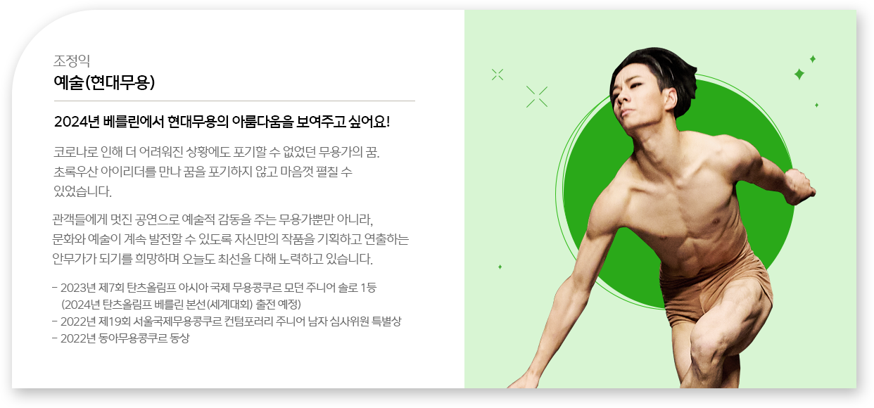 
								조정익 - 예술(현대무용)
								코로나로 인해 더 어려워진 상황에도 포기할 수 없었던 무용가의 꿈.
								초록우산 아이리더를 만나 꿈을 포기하지 않고 마음껏 펼칠 수 있었습니다.
								관객들에게 멋진 공연으로 예술적 감동을 주는 무용가뿐만 아니라, 
								문화와 예술이 계속 발전할 수 있도록 자신만의 작품을 기획하고 연출하는 안무가가 되기를 희망하며 오늘도 최선을 다해 노력하고 있습니다.
								- 2023년 제7회 탄츠올림프 아시아 국제 무용콩쿠르 모던 주니어 솔로 1등 (2024년 탄츠올림프 베를린 본선(세계대회) 출전 예정)
								- 2022년 제19회 서울국제무용콩쿠르 컨텀포러리 주니어 남자 심사위원 특별상
								- 2022년 동아무용콩쿠르 동상
								