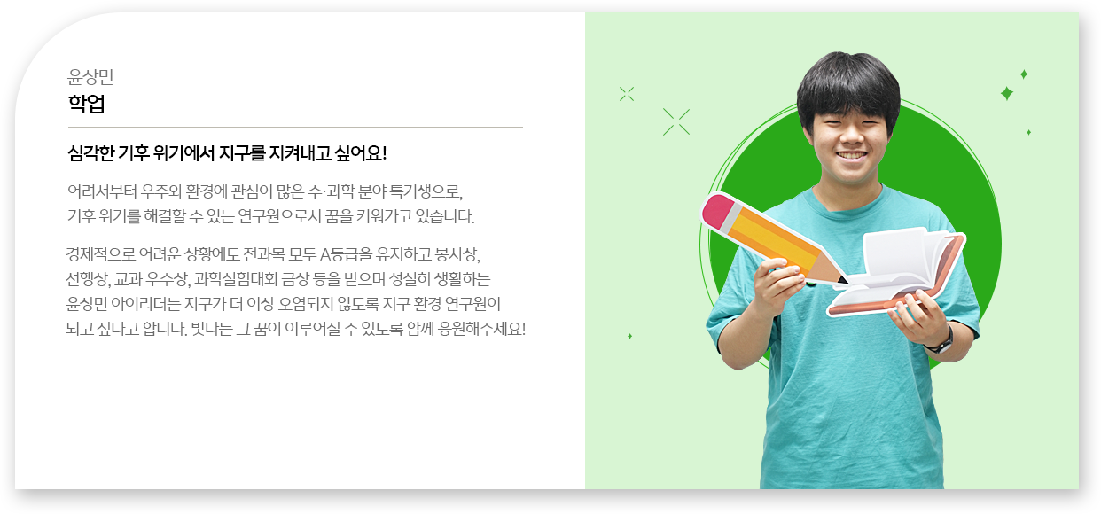 
								윤상민 - 학업
								심각한 기후 위기에서 지구를 지켜내고 싶어요!
								어려서부터 우주와 환경에 관심이 많은 수․과학 분야 특기생으로, 기후 위기를 해결할 수 있는 연구원으로서 꿈을 키워가고 있습니다.
								경제적으로 어려운 상황에도 전과목 모두 A등급을 유지하고 봉사상, 선행상, 교과 우수상, 과학실험대회 금상 등을 받으며 성실히 생활하는 윤상민 아이리더는 지구가 더 이상 오염되지 않도록 지구 환경 연구원이 되고 싶다고 합니다. 빛나는 그 꿈이 이루어질 수 있도록 함께 응원해주세요!
								