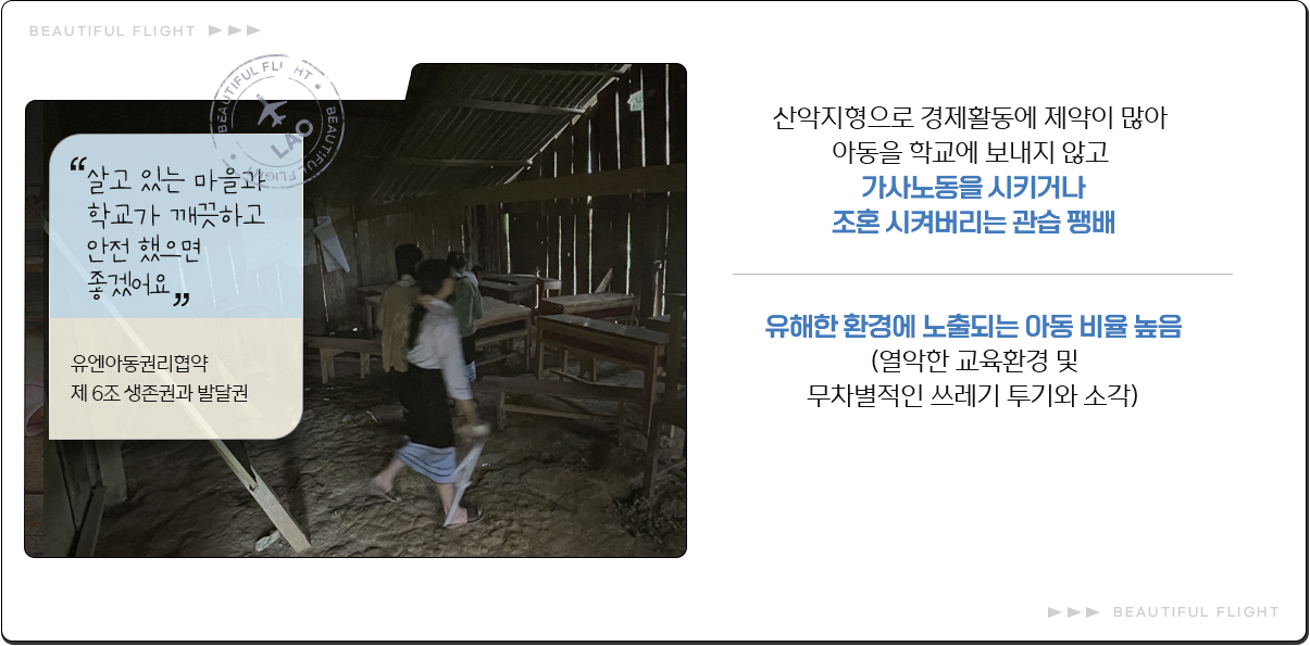
							살고 있는 마을과 학교가 깨끗하고 안전 했으면 좋겠어요
							유엔아동권리협약 제 6조 생존권과 발달권
							산악지형으로 경제활동에 제약이 많아
							아동을 학교에 보내지 않고
							가사노동을 시키거나
							조혼 시켜버리는 관습 팽배
							유해한 환경에 노출되는 아동 비율 높음
							(열악한 교육환경 및
							무차별적인 쓰레기 투기와 소각)
							
