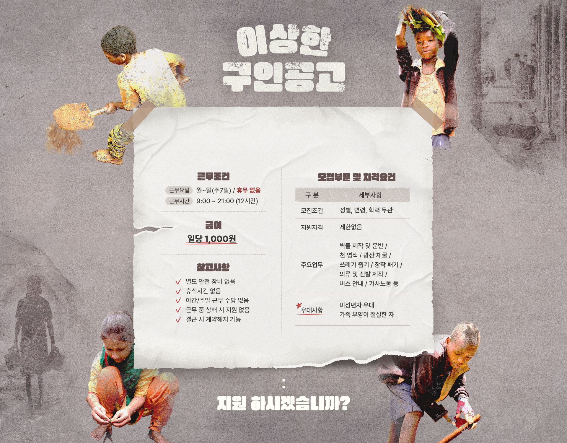 
					이상한 구인공고 / 1.근무조건 [근무요일] 월~일(주7일) - 휴무 없음 - [근무시간] 9:00 ~ 21:00 (12시간)
					/ 2. [급여] 일당 1,000 / 참고사항 - 별도 안전 장비 없음 - 휴식시간 없음 - 야간/주말 근무 수당 없음 - 근무 중 상해 시 지원 없음 - 결근 시 계약해지 가능
					/ 모집부문 및 자격요건
					- 모집조건 : 성별, 연력, 학력 무관
					- 지원자격 : 제한없음
					- 주요업무 : 벽돌 제작 및 운반 ｜ 장작 패기 ｜ 광산 채굴 ｜ 쓰레기 줍기 ｜ 천 염색 ｜ 의류 및 신발 제작 ｜ 버스 안내 ｜ 가사노동 등
					- 우대사항 : 미성년자 우대 가족 부양이 절실한 자
					/ 지원 하시겠습니까?
					