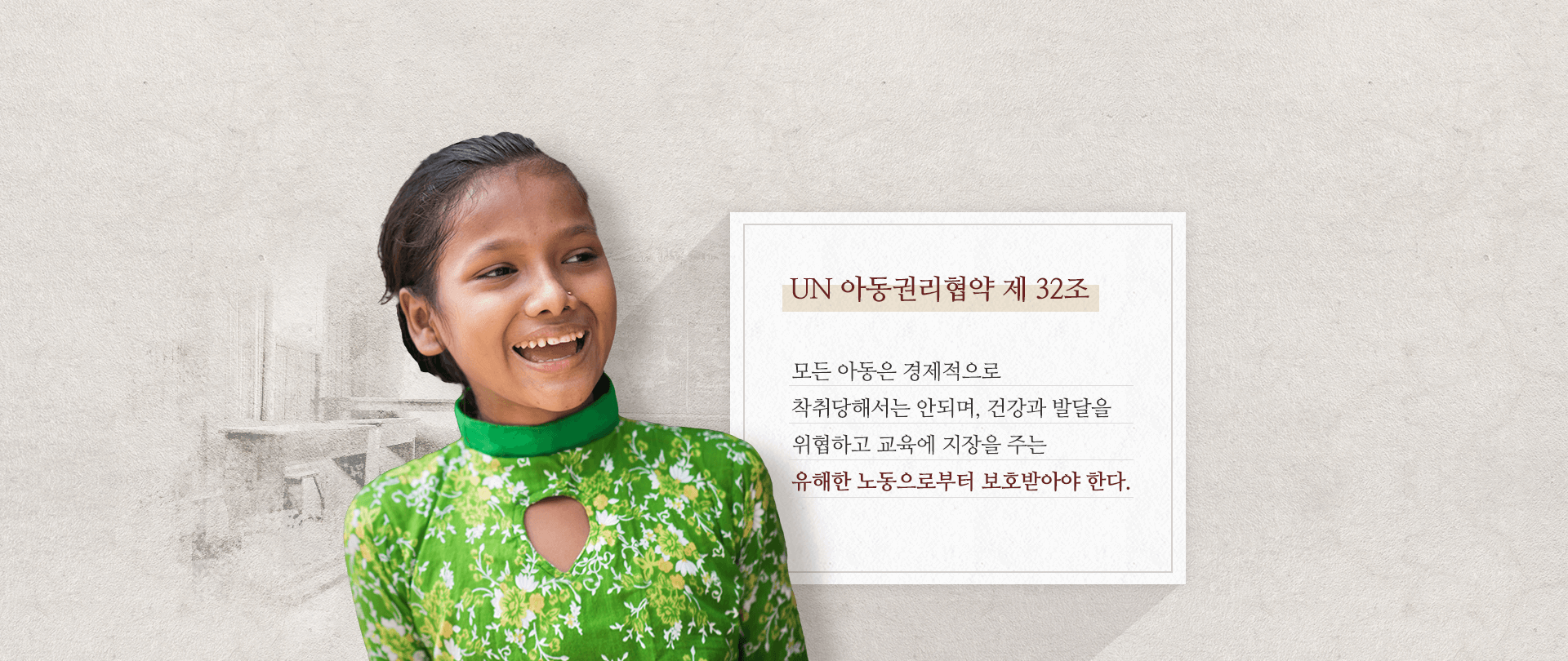 UN 아동권리협약 제 32조
모든 아동은 경제적으로
착취당해서는 안되며, 건강과 발달을
위협하고 교육에 지장을 주는
유해한 노동으로부터 보호받아야 한다.
