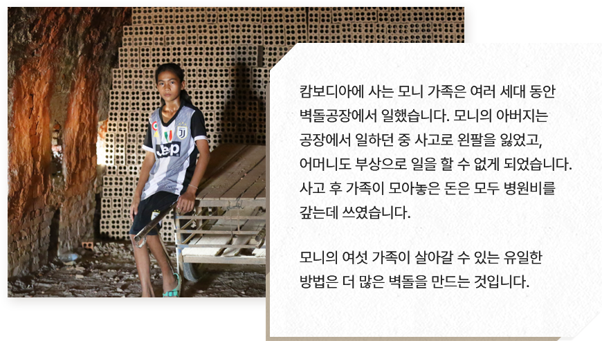 
							캄보디아에 사는 모니 가족은 여러 세대 동안
							벽돌공장에서 일했습니다. 모니의 아버지는 
							공장에서 일하던 중 사고로 왼팔을 잃었고, 
							어머니도 부상으로 일을 할 수 없게 되었습니다. 
							사고 후 가족이 모아놓은 돈은 모두 병원비를 
							갚는데 쓰였습니다.
							
							모니의 여섯 가족이 살아갈 수 있는 유일한 
							방법은 더 많은 벽돌을 만드는 것입니다.                
							