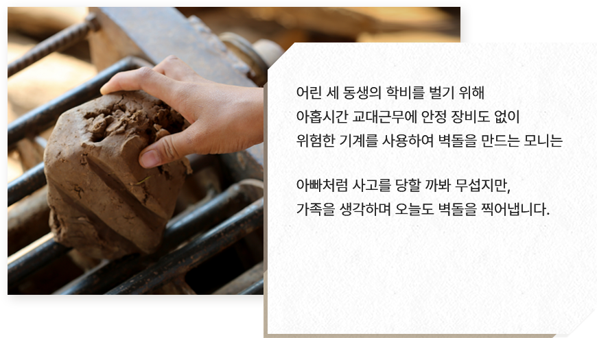 
							어린 세 동생의 학비를 벌기 위해 
							아홉시간 교대근무에 안정 장비도 없이 
							위험한 기계를 사용하여 벽돌을 만드는 모니는 
							
							아빠처럼 사고를 당할 까봐 무섭지만, 
							가족을 생각하며 오늘도 벽돌을 찍어냅니다.
							