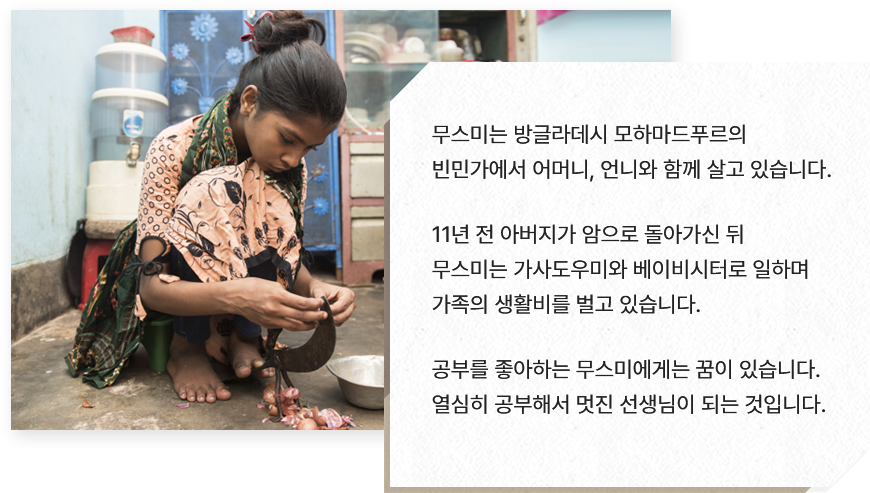 
							무스미는 방글라데시 모하마드푸르의 
							빈민가에서 어머니, 언니와 함께 살고 있습니다.
							
							11년 전 아버지가 암으로 돌아가신 뒤  
							무스미는 가사도우미와 베이비시터로 일하며 
							가족의 생활비를 벌고 있습니다.
							
							공부를 좋아하는 무스미에게는 꿈이 있습니다.
							열심히 공부해서 멋진 선생님이 되는 것입니다.                            
							