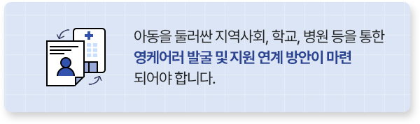 아동을 둘러싼 지역사회, 학교, 병원 등을 통한영케어러 발굴 및 지원 연계 방안이 마련 되어야 합니다.