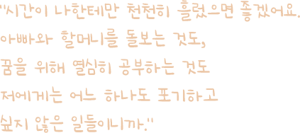 
											시간이 나한테만 천천히 흘렀으면 좋겠어요.
											아빠와 할머니를 돌보는 것도, 
											꿈을 위해 열심히 공부하는 것도
											저에게는 어느 하나도 포기하고 
											싶지 않은 일들이니까.