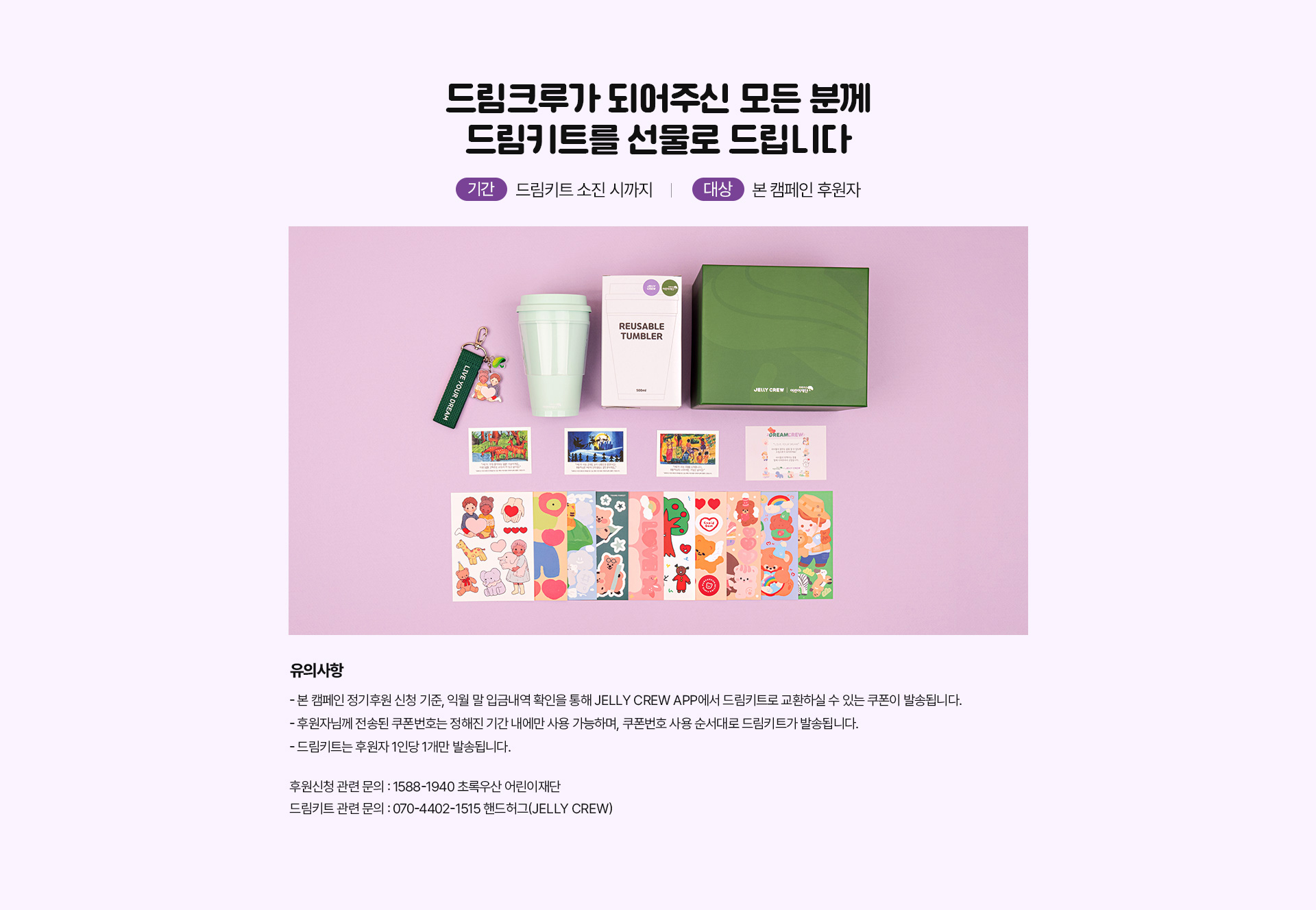 드림크루가 되어주신 모든 분께
드림키트를 선물로 드립니다
/ 기간 : 드림키트 소진 시까지 / 대상 : 본 캠페인 후원자 /
유의사항.
- 본 캠페인 정기후원 신청 기준, 익월 말 입금내역 확인을 통해 JELLY CREW APP에서 드림키트로 교환하실 수 있는 쿠폰이 발송됩니다.
- 후원자님께 전송된 쿠폰번호는 정해진 기간 내에만 사용 가능하며,
쿠폰번호 사용 순서대로 드림키트가 발송됩니다.
- 드림키트는 후원자 1인당 1개만 발송됩니다. /
후원신청 관련 문의 : 1588-1940 초록우산 어린이재단
드림키트 관련 문의 : 070-4402-1515 핸드허그(JELLY CREW)