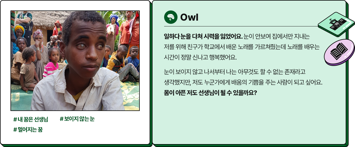 
						  -Awo
						  #내 꿈은 선생님 #보이지않는 눈 #멀어지는 꿈
						  일하다 눈을 다쳐 시력을 잃었어요. 눈이 안보여 집에서만 지내는 
						  저를 위해 친구가 학교에서 배운 노래를 가르쳐줬는데 노래를 배우는 
						  시간이 정말 신나고 행복했어요. 
						  눈이 보이지 않고 나서부터 나는 아무것도 할 수 없는 존재라고 
						  생각했지만, 저도 누군가에게 배움의 기쁨을 주는 사람이 되고 싶어요. 
						  몸이 아픈 저도 선생님이 될 수 있을까요?
						  