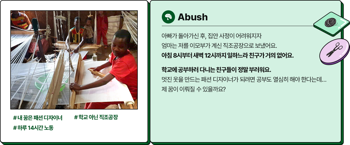 
						  -Abush
						  # 내 꿈은 패션 디자이너 #학교 아닌 직조공장 #하루 14시간 노동
						  아빠가 돌아가신 후, 집안 사정이 어려워지자 
						  엄마는 저를 이모부가 계신 직조공장으로 보냈어요. 
						  아침 8시부터 새벽 12시까지 일하느라 친구가 거의 없어요.
						  학교에 공부하러 다니는 친구들이 정말 부러워요. 
						  멋진 옷을 만드는 패션 디자이너가 되려면 공부도 열심히 해야 한다는데… 
						  제 꿈이 이뤄질 수 있을까요?
						  