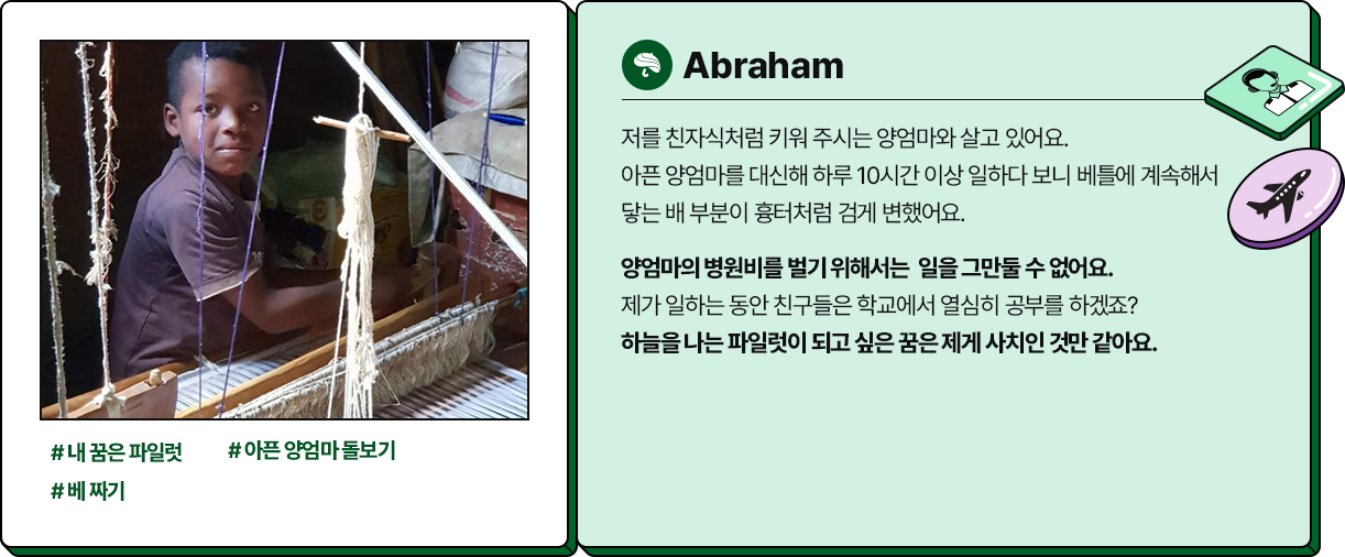 
						  -Abraham
						  #내 꿈은 파일럿 #아픈 양엄마돌보기 #베 짜기
						  저를 친자식처럼 키워 주시는 양엄마와 살고 있어요. 
						  아픈 양엄마를 대신해 하루 10시간 이상 일하다 보니 베틀에 계속해서 
						  닿는 배 부분이 흉터처럼 검게 변했어요. 
						  양엄마의 병원비를 벌기 위해서는  일을 그만둘 수 없어요. 
						  제가 일하는 동안 친구들은 학교에서 열심히 공부를 하겠죠? 
						  하늘을 나는 파일럿이 되고 싶은 꿈은 제게 사치인 것만 같아요.
						  