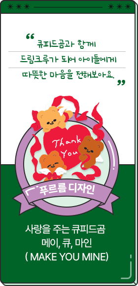 
						  큐피드곰과 함께 드림크루가 되어 아이들에게 따뜻한 마음을 전해보아요.
						  - 푸르름 디자인,
						  사랑을 주는 큐피드곰 
						  메이, 큐, 마인
						  ( Make You Mine)
						  