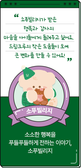
						  소푸빌리지가 받은 행복과 감사의 마음을 아이들에게 돌려주고 싶어요. 드림크루의 작은 도움들이 모여 큰 변화를 만들 수 있어요!
										-소푸빌리지,
										소소한 행복을 푸들푸들하게 전하는 이야기, 소푸빌리지
						  