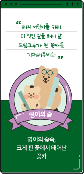 
						  해외 어린이를 위해 더 멋진 일을 해나갈 드림크루가 된 꽃카를 기대해주세요!
						  -영이의 숲,
						  영이의 숲속, 크게 핀 꽃에서 태어난 꽃카
						  