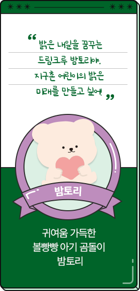
						  밝은 내일을 꿈꾸는 드림크루 밤토리야. 지구촌 어린이의 밝은 미래를 만들고 싶어!
										-밤토리,
										귀여움 가득한 볼빵빵 아기 곰돌이 밤토리
						  