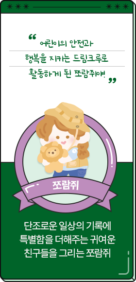 
						  어린이의 안전과 행복을 지키는 드림크루로 활동하게 된 쪼람쥐야!
										-쪼람쥐,
										단조로운 일상의 기록에 특별함을 더해주는 귀여운 친구들을 그리는 쪼람쥐
						  