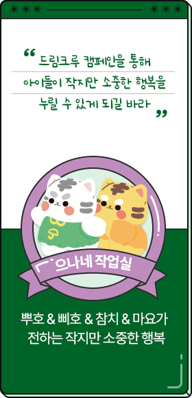 
						  드림크루 캠페인을 통해 아이들이 작지만 소중한 행복을 누릴 수 있게 되길 바라.
										-으나네 작업실,
										뿌호 & 삐호 & 참치 & 마요가 전하는 작지만 소중한 행복 
						  