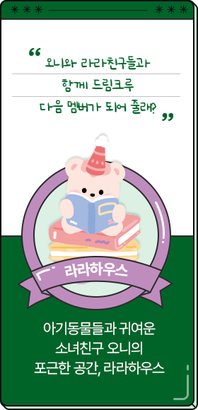 
						  니와 라라친구들과 함께 드림크루 다음 멤버가 되어 줄래?
										-라라하우스,
										아기동물들과 귀여운 
										소녀친구 오니의 
										포근한 공간, 라라하우스
						  