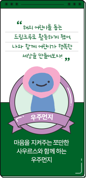 
						  해외 어린이를 돕는 드림크루로 활동하게 됐어. 나와 함께 어린이가 행복한 세상을 만들어보자!
										-우주먼지,
										마음을 지켜주는 쪼만한 사우르스와 함께 하는 우주먼지
						  