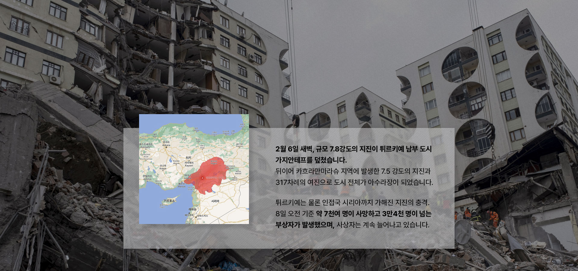 
								2월 6일 새벽, 규모 7.8강도의 지진이 튀르키예 남부 도시 가지안테프를 덮쳤습니다.
								뒤이어 카흐라만마라슈 지역에 발생한 7.5 강도의 지진과 80여 차례의 여진으로 도시 전체가 아수라장이 되었습니다. 
								튀르키예는 물론 인접국 시리아까지 가해진 지진의 충격. 7일 오전 기준 4천여 명이 사망하고 14만 명이 넘는 부상자가 발생했으며, 사상자는 계속 늘어나고 있습니다.
								