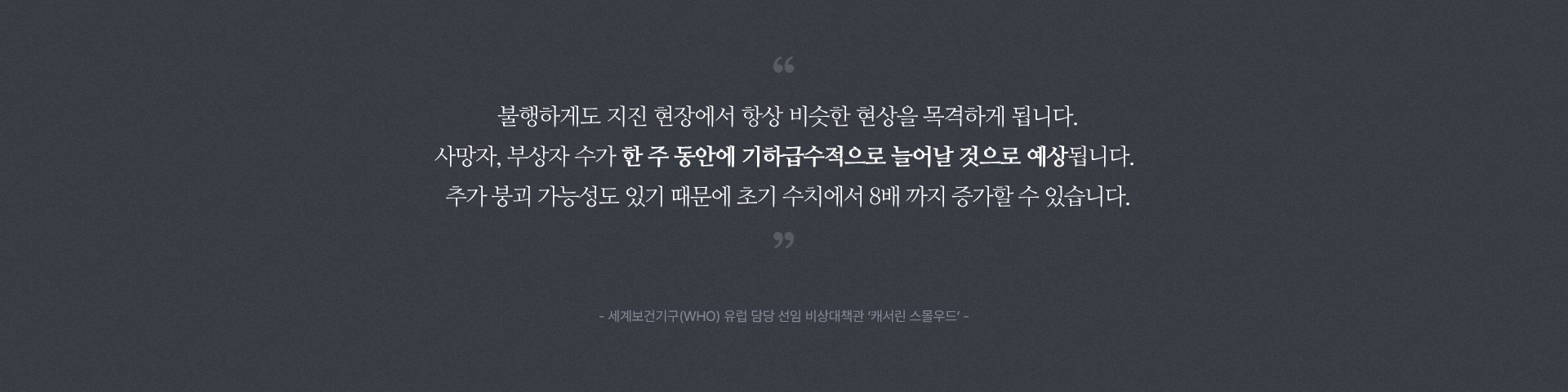 
								불행하게도 지진 현장에서 항상 비슷한 현상을 목격하게 됩니다.
								사망자, 부상자 수가 한 주 동안에 기하급수적으로 늘어날 것으로 예상됩니다. 
								추가 붕괴 가능성도 있기 때문에 초기 수치에서 8배 까지 증가할 수 있습니다.
								- 세계보건기구(WHO) 유럽 담당 선임 비상대책관 ‘캐서린 스몰우드’ -
								