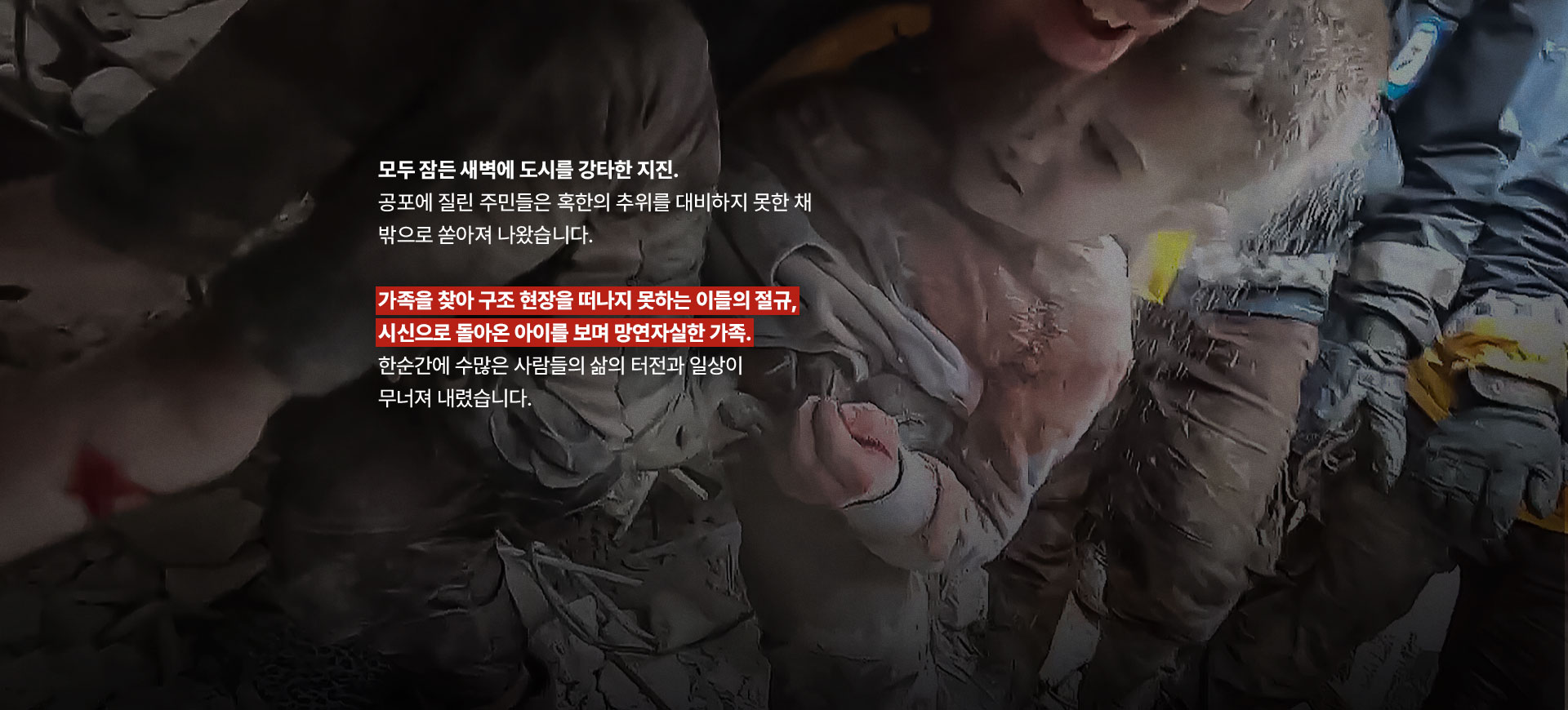 
								모두 잠든 새벽에 도시를 강타한 지진. 공포에 질린 주민들은 혹한의 추위를 대비하지 못한 채 밖으로 쏟아져 나왔습니다. 
								가족을 찾아 구조 현장을 떠나지 못하는 이들의 절규, 시신으로 돌아온 아이를 보며 망연자실한 가족.
								한순간에 수많은 사람들의 삶의 터전과 일상이 무너져 내렸습니다.
								
