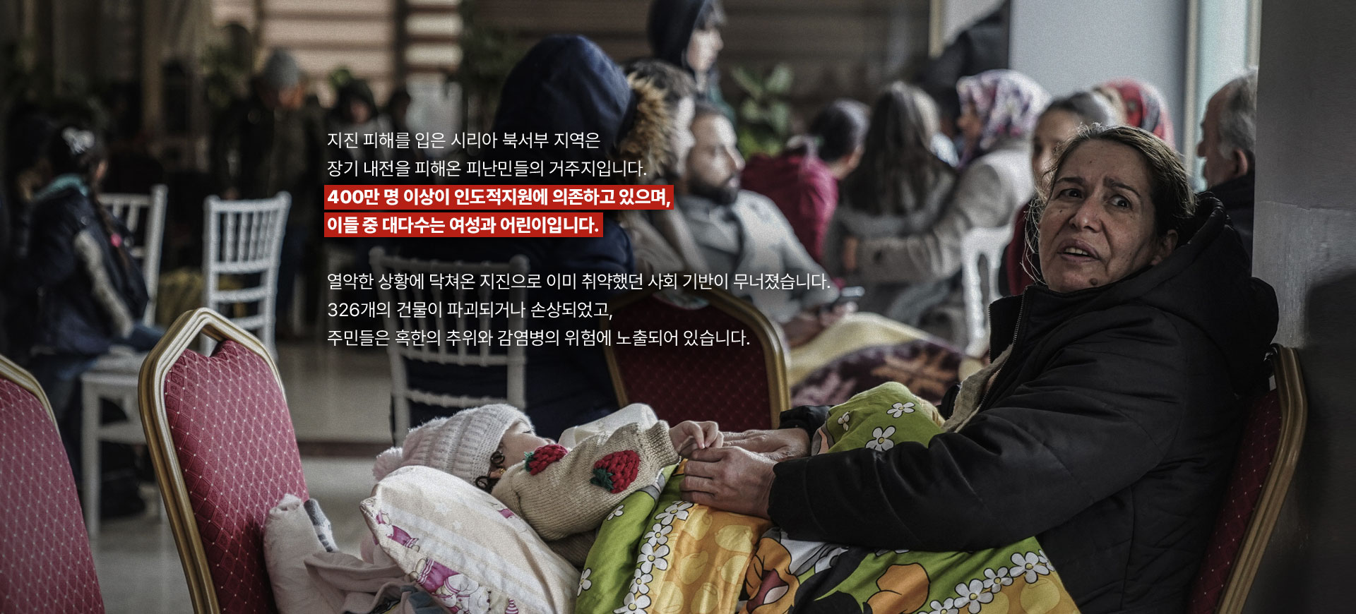 
								지진 피해를 입은 시리아 북서부 지역은 장기 내전을 피해온 피난민들의 거주지입니다.
								400만 명 이상이 인도적지원에 의존하고 있으며, 이들 중 대다수는 여성과 어린이입니다. 
								
								열악한 상황에 닥쳐온 지진으로 이미 취약했던 사회 기반이 무너졌습니다.
								326개의 건물이 파괴되거나 손상되었고, 주민들은 혹한의 추위와 감염병의 위험에 노출되어 있습니다.
								
