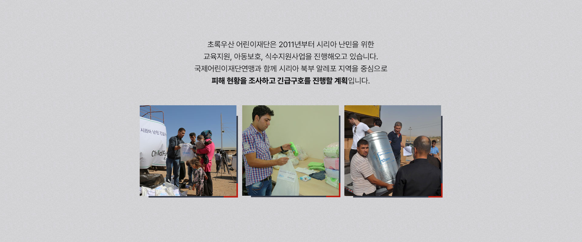 
								초록우산 어린이재단은 2011년부터 시리아 난민을 위한 교육지원, 아동보호, 식수지원사업을 진행해오고 있습니다.
								국제어린이재단연맹과 함께 시리아 북부 알레포 지역을 중심으로 피해 현황을 조사하고 긴급구호를 진행할 계획입니다.
								