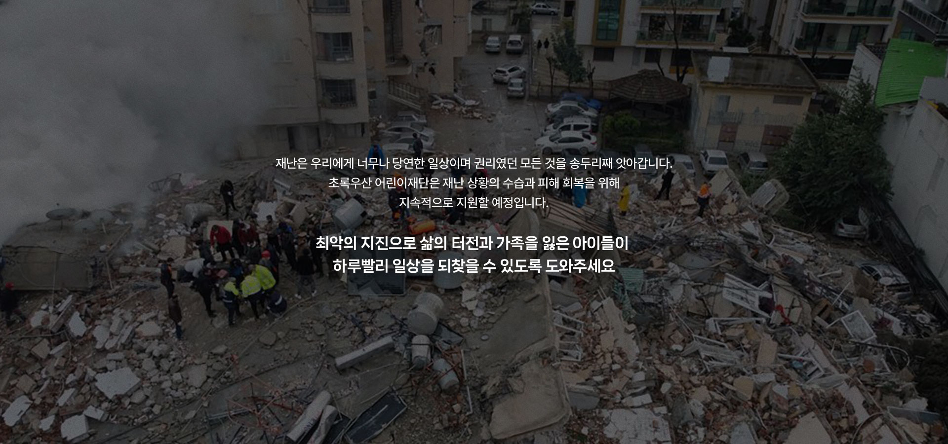 
								재난은 우리에게 너무나 당연한 일상이며 권리였던 모든 것을 송두리째 앗아갑니다. 초록우산 어린이재단은 재난 상황의 수습과 피해 회복을 위해 지속적으로 지원할 예정입니다.
								최악의 지진으로 삶의 터전과 가족을 잃은 아이들이 하루빨리 일상을 되찾을 수 있도록 도와주세요
								