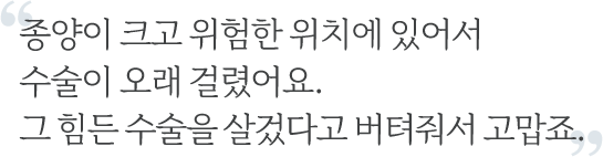 
					  종양이 크고 위험한 위치에 있어서 수술이 오래 걸렸어요. 그 힘든 수술을 살겄다고 버텨줘서 고맙죠.
					  