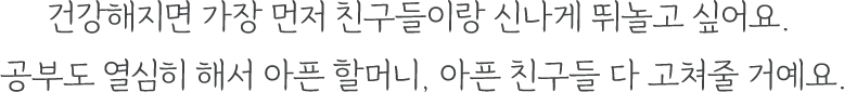 건강해지면 가장 먼저 친구들이랑 신나게 뛰놀고 싶어요.
					  공부도 열심히 해서 아픈 할머니, 아픈 친구들 다 고쳐줄 거예요.