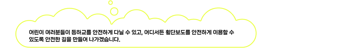 어린이 여러분들이 등하교를 안전하게 다닐 수 있고, 어디서든 횡단보도를 안전하게 이용할 수 있도록 안전한 길을 만들어 나가겠습니다.