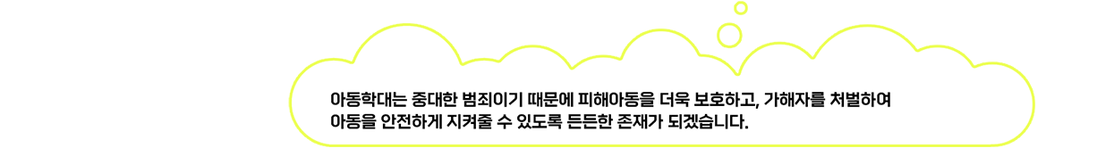 아동학대는 중대한 범죄이기 때문에 피해아동을 더욱 보호하고, 가해자를 처벌하여 아동을 안전하게 지켜줄 수 있도록 든든한 존재가 되겠습니다.