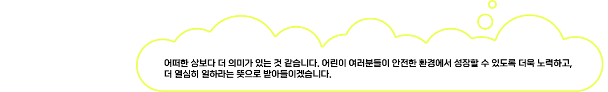 어떠한 상보다 더 의미가 있는 것 같습니다. 어린이 여러분들이 안전한 환경에서 성장할 수 있도록 더욱 노력하고, 더 열심히 일하라는 뜻으로 받아들이겠습니다.