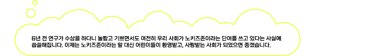 6년 전 연구가 수상을 하다니 놀랍고 기쁘면서도 여전히 우리 사회가 노키즈존이라는 단어를 쓰고 있다는 사실에 씁쓸해집니다. 이제는 노키즈존이라는 말 대신 어린이들이 환영받고, 사랑받는 사회가 되었으면 좋겠습니다.