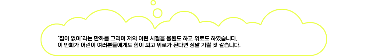 ‘집이 없어’라는 만화를 그리며 저의 어린 시절을 응원도 하고 위로도 하였습니다. 이 만화가 어린이 여러분들에게도 힘이 되고 위로가 된다면 정말 기쁠 것 같습니다.