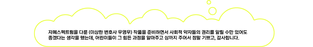 자폐스펙트럼을 다룬 '이상한 변호사 우영우' 작품을 준비하면서 사회적 약자들의 권리를 알릴 수만 있어도 좋겠다는 생각을 했는데, 어린이들이 그 힘든 과정을 알아주고 상까지 주어서 정말 기쁘고, 감사합니다.