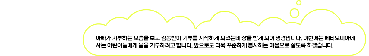 아빠가 기부하는 모습을 보고 감동받아 기부를 시작하게 되었는데 상을 받게 되어 감동입니다. 이번에는 에티오피아에 사는 어린이들에게 물을 기부하려고 합니다. 앞으로도 더욱 꾸준하게 봉사하는 마음으로 살도록 하겠습니다.