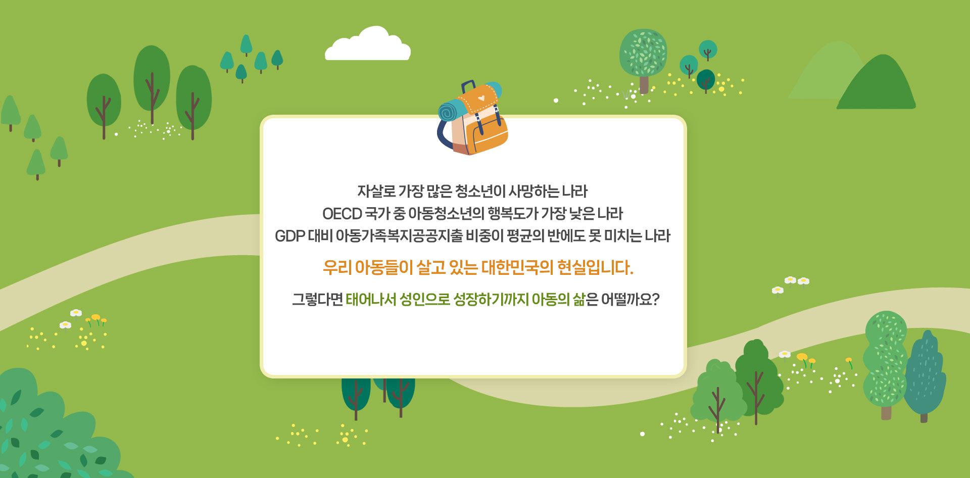 자살로 가장 많은 청소년이 사망하는 나라 OECD 국가 중 아동청소년의 행복도가 가장 낮은 나라 GDP 대비 아동가족복지공공지출 비중이 평균의 반에도 못 미치는 나라 우리 아동들이 살고 있는 대한민국의 현실입니다. 그렇다면 태어나서 성인으로 성장하기까지 아동의 삶은 어떨까요?