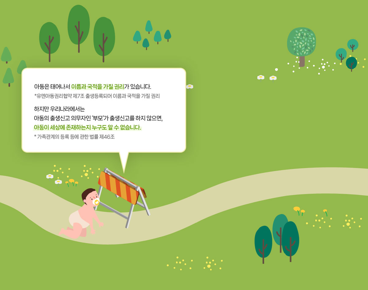아동은 태어나서 이름과 국적을 가질 권리가 있습니다. *유엔아동권리협약 제7조 출생등록되어 이름과 국적을 가질 권리 하지만 우리나라에서는 아동의 출생신고 의무자인 ‘부모’가 출생신고를 하지 않으면, 아동이 세상에 존재하는지 누구도 알 수 없습니다. * 가족관계의 등록 등에 관한 법률 제46조