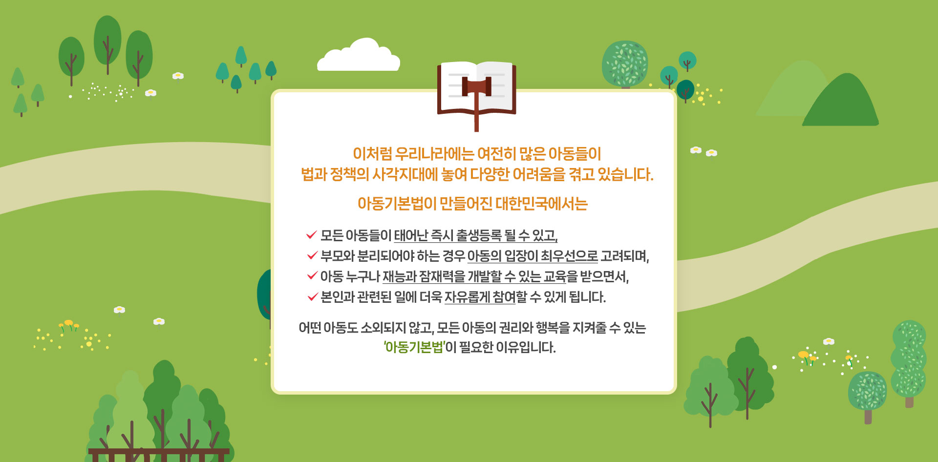 이처럼 우리나라에는 여전히 많은 아동들이 법과 정책의 사각지대에 놓여 다양한 어려움을 겪고 있습니다. 아동기본법이 만들어진 대한민국에서는 모든 아동들이 태어난 즉시 출생등록 될 수 있고, 부모와 분리되어야 하는 경우 아동의 입장이 최우선으로 고려되며,	 아동 누구나 재능과 잠재력을 개발할 수 있는 교육을 받으면서, 본인과 관련된 일에 더욱 자유롭게 참여할 수 있게 됩니다. 어떤 아동도 소외되지 않고, 모든 아동의 권리와 행복을 지켜줄 수 있는 ‘아동기본법’이 필요한 이유입니다.