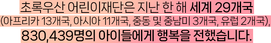초록우산 어린이재단은 지난 한 해 세계 29개국 (아프리카 13개국, 아시아 11개국, 중동 및 중남미 3개국, 유럽 2개국), 830,439명의 아이들에게 행복을 전했습니다.