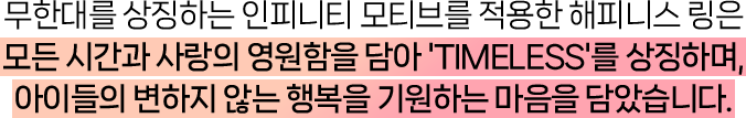 무한대를 상징하는 인피니티 모티브를 적용한 해피니스 링은 모든 시간과 사랑의 영원함을 담아 'TIMELESS'를 상징하며, 아이들의 변하지 않는 행복을 기원하는 마음을 담았습니다.