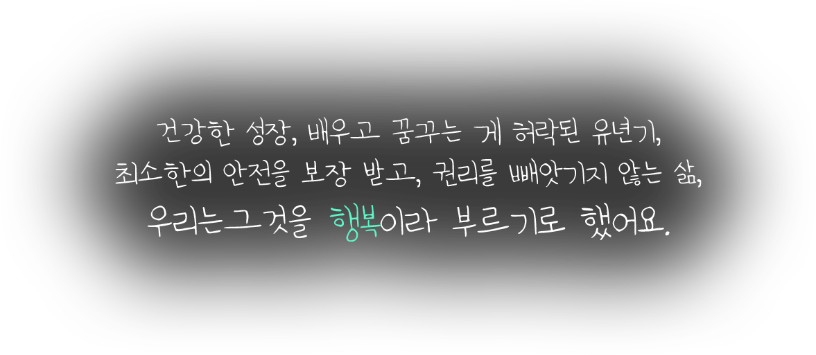 건강한 성장, 배우고 꿈꾸는 게 허락된 유년기, 최소한의 안전을 보장 받고, 권리를 빼앗기지 않는 삶, 우리는 그것을 행복이라 부르기로 했어요.