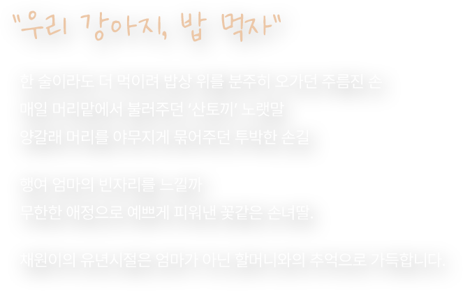 우리 강아지, 밥 먹자. 한 술이라도 더 먹이려 밥상 위를 분주히 오가던 주름진 손. 매일 머리맡에서 불러주던 ‘산토끼’ 노랫말. 양갈래 머리를 야무지게 묶어주던 투박한 손길. 행여 엄마의 빈자리를 느낄까. 무한한 애정으로 예쁘게 피워낸 꽃같은 손녀딸. 채원이의 유년시절은 엄마가 아닌 할머니와의 추억으로 가득합니다.