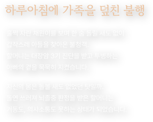 하루아침에 가족을 덮친 불행. 훌쩍 자란 채원이를 보며 한 숨 돌릴 새도 없이 갑작스레 아들을 찾아온 불청객. 할머니는 대장암 3기 진단을 받고 투병하는 아빠의 곁을 묵묵히 지켰습니다. 자신의 몸은 돌볼 새도 없었던 탓일까. 돌연 쓰러져 뇌졸중 판정을 받은 할머니는 거동도, 의사소통도 못하는 상태가 되었습니다.