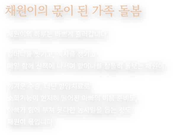 채원이의 몫이 된 가족 돌봄. 채원이의 하루는 바쁘게 흘러갑니다. 할머니를 씻기고, 식사를 챙기고 매일 함께 산책에 나서며 할머니를 살뜰히 돌보는 채원이. 힘겨운 수술, 더딘 항암치료로 소화기능이 현저히 떨어진 아빠의 미음 준비도, 아빠가 힘에 부쳐 못다한 농사일을 돕는 것도 채원이 몫입니다.